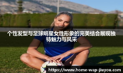 个性发型与足球明星女性形象的完美结合展现独特魅力与风采